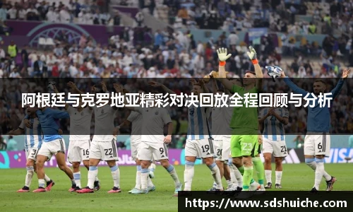 阿根廷与克罗地亚精彩对决回放全程回顾与分析