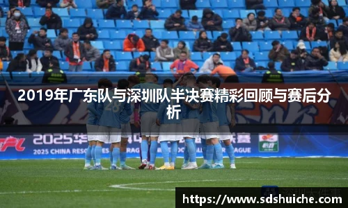 2019年广东队与深圳队半决赛精彩回顾与赛后分析